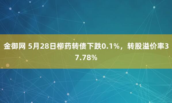 金御网 5月28日柳药转债下跌0.1%，转股溢价率37.78%