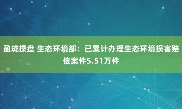 盈珑操盘 生态环境部：已累计办理生态环境损害赔偿案件5.51万件