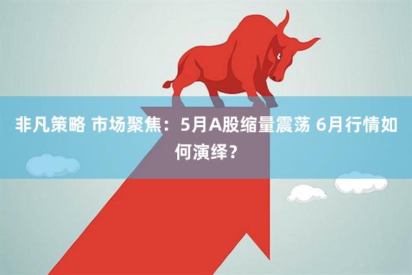 非凡策略 市场聚焦：5月A股缩量震荡 6月行情如何演绎？