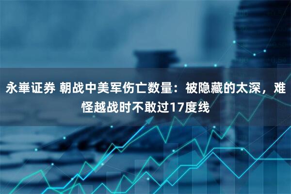 永崋证券 朝战中美军伤亡数量：被隐藏的太深，难怪越战时不敢过17度线