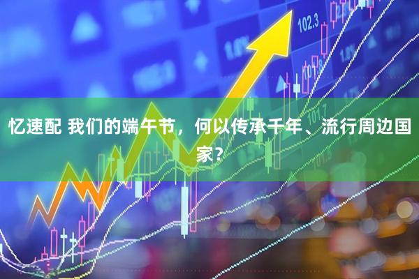 忆速配 我们的端午节，何以传承千年、流行周边国家？