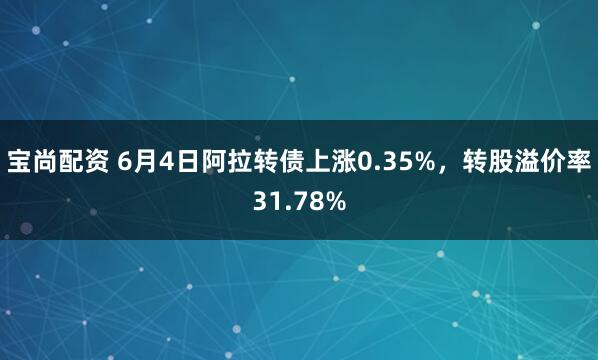宝尚配资 6月4日阿拉转债上涨0.35%，转股溢价率31.78%