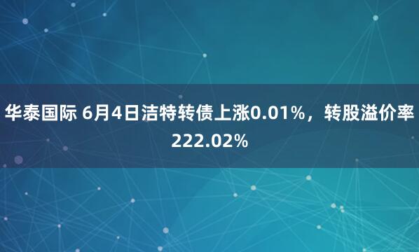 华泰国际 6月4日洁特转债上涨0.01%，转股溢价率222.02%