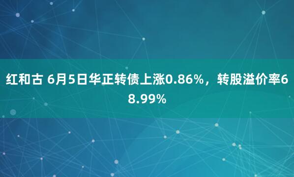 红和古 6月5日华正转债上涨0.86%，转股溢价率68.99%