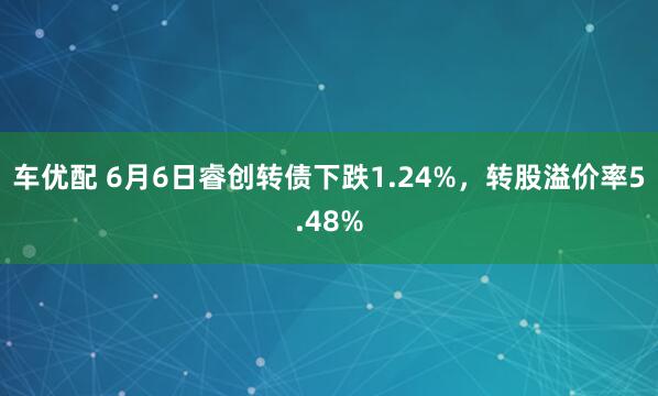 车优配 6月6日睿创转债下跌1.24%，转股溢价率5.48%