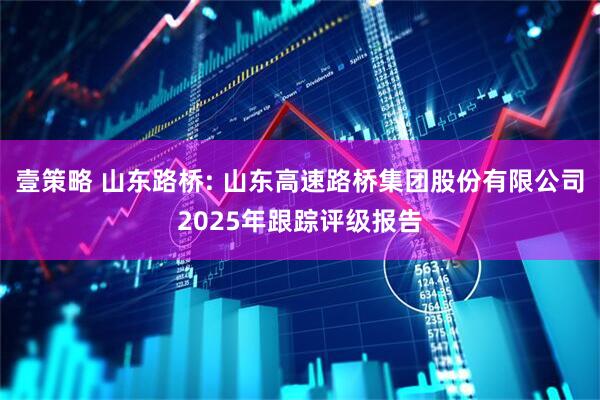 壹策略 山东路桥: 山东高速路桥集团股份有限公司2025年跟踪评级报告