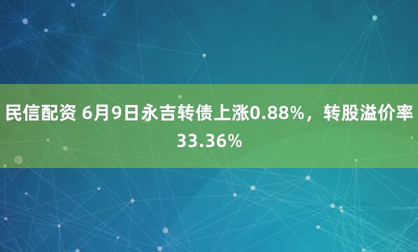 民信配资 6月9日永吉转债上涨0.88%，转股溢价率33.36%