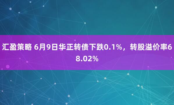 汇盈策略 6月9日华正转债下跌0.1%，转股溢价率68.02%