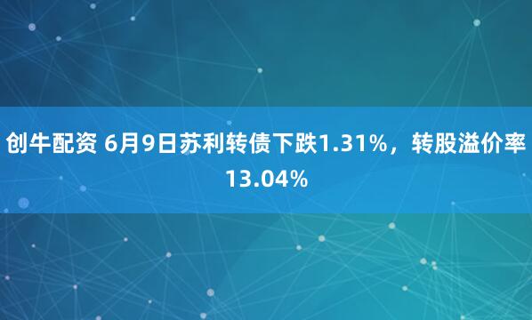 创牛配资 6月9日苏利转债下跌1.31%，转股溢价率13.04%