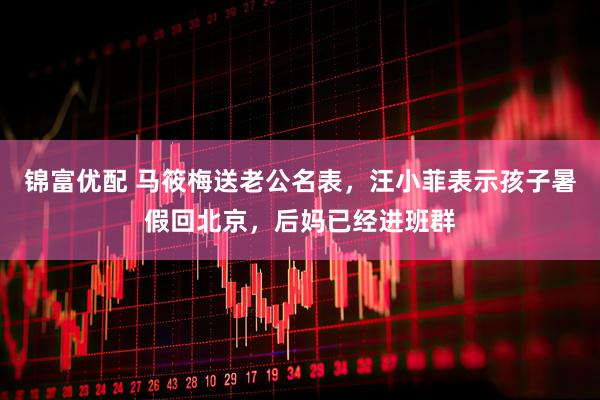 锦富优配 马筱梅送老公名表，汪小菲表示孩子暑假回北京，后妈已经进班群