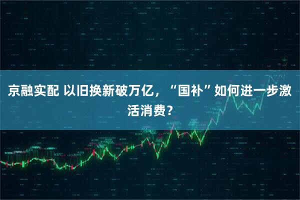 京融实配 以旧换新破万亿，“国补”如何进一步激活消费？