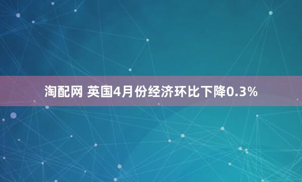 淘配网 英国4月份经济环比下降0.3%