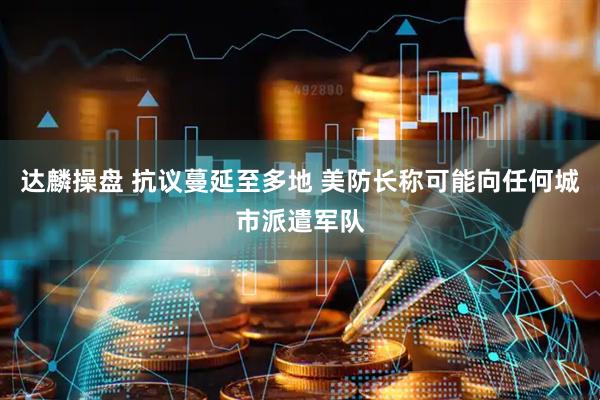 达麟操盘 抗议蔓延至多地 美防长称可能向任何城市派遣军队