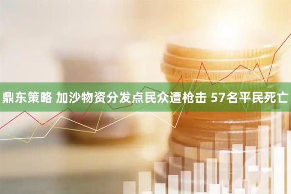 鼎东策略 加沙物资分发点民众遭枪击 57名平民死亡