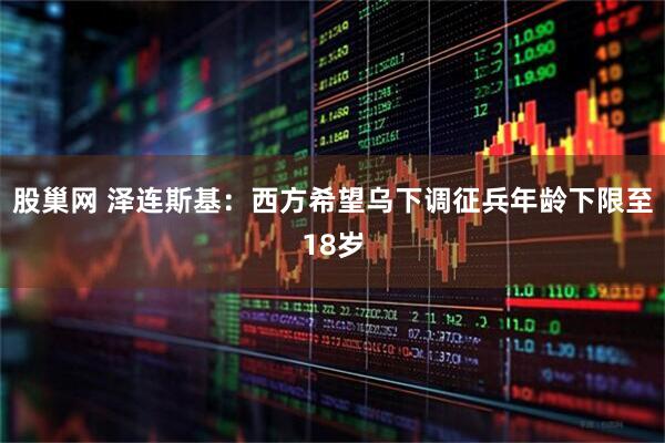 股巢网 泽连斯基：西方希望乌下调征兵年龄下限至18岁