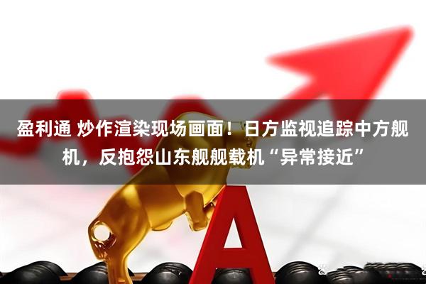 盈利通 炒作渲染现场画面！日方监视追踪中方舰机，反抱怨山东舰舰载机“异常接近”