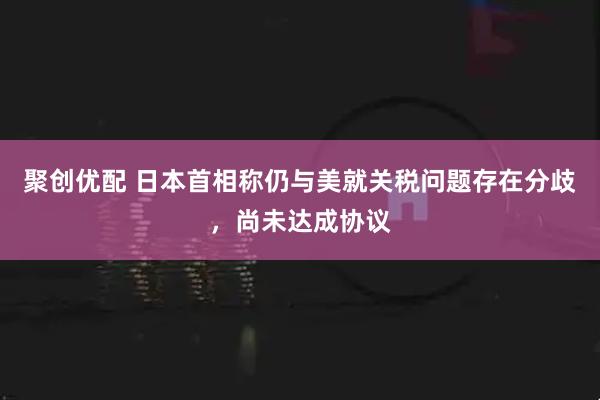 聚创优配 日本首相称仍与美就关税问题存在分歧，尚未达成协议