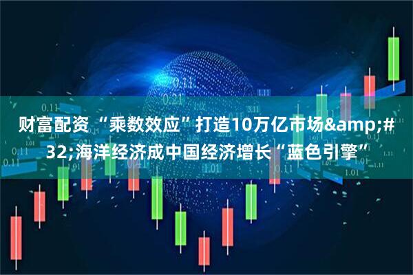 财富配资 “乘数效应”打造10万亿市场&#32;海洋经济成中国经济增长“蓝色引擎”