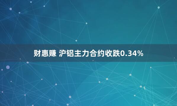财惠赚 沪铝主力合约收跌0.34%