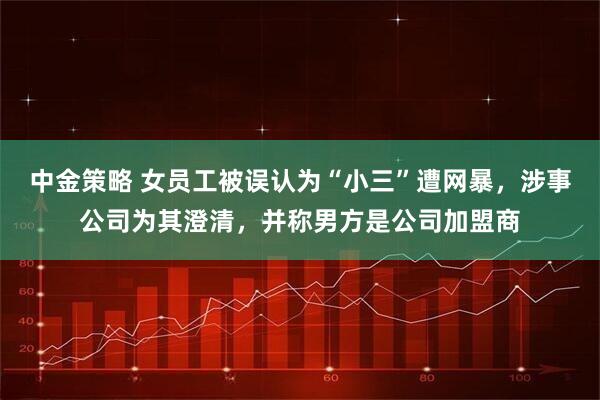 中金策略 女员工被误认为“小三”遭网暴，涉事公司为其澄清，并称男方是公司加盟商