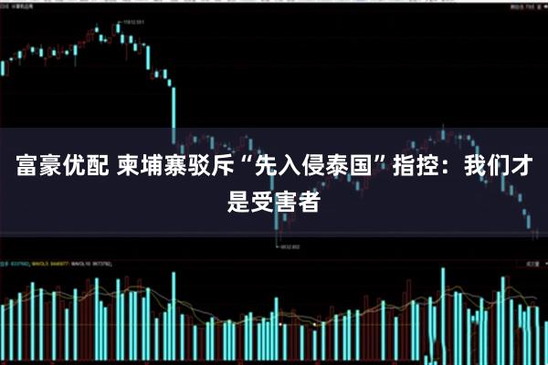 富豪优配 柬埔寨驳斥“先入侵泰国”指控：我们才是受害者