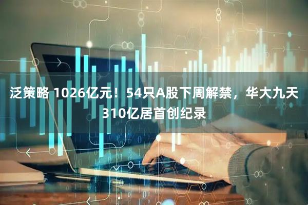 泛策略 1026亿元！54只A股下周解禁，华大九天310亿居首创纪录