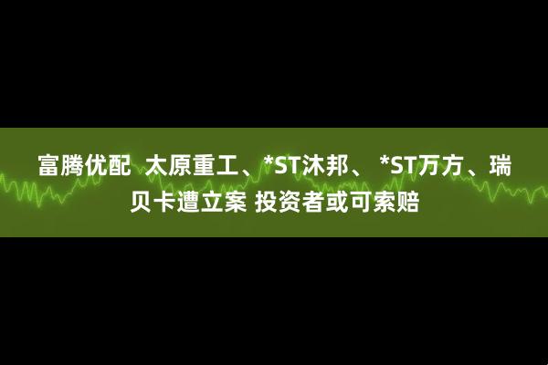 富腾优配  太原重工、*ST沐邦、 *ST万方、瑞贝卡遭立案 投资者或可索赔