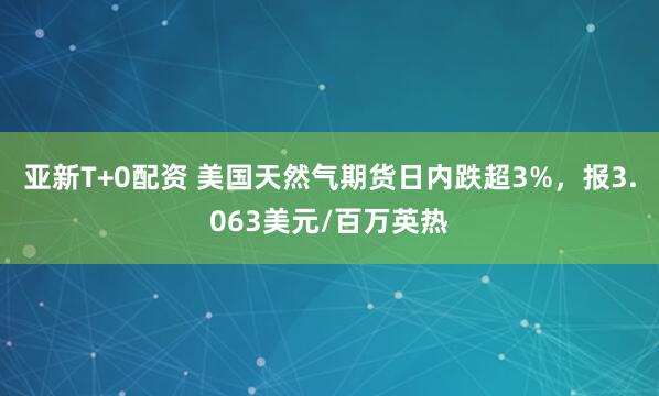 亚新T+0配资 美国天然气期货日内跌超3%，报3.063美元/百万英热
