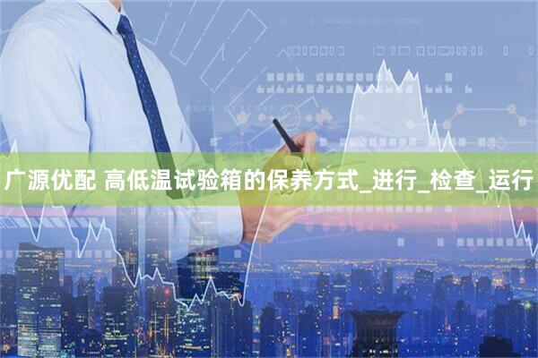 广源优配 高低温试验箱的保养方式_进行_检查_运行