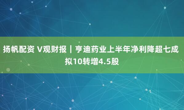 扬帆配资 V观财报｜亨迪药业上半年净利降超七成 拟10转增4.5股