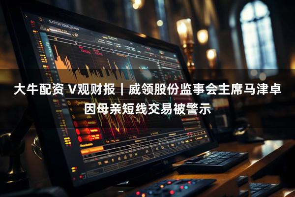 大牛配资 V观财报｜威领股份监事会主席马津卓因母亲短线交易被警示
