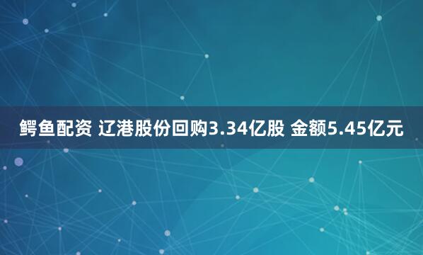 鳄鱼配资 辽港股份回购3.34亿股 金额5.45亿元