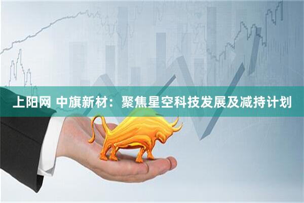 上阳网 中旗新材：聚焦星空科技发展及减持计划
