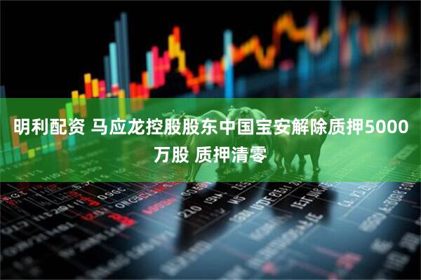 明利配资 马应龙控股股东中国宝安解除质押5000万股 质押清零