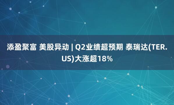 添盈聚富 美股异动 | Q2业绩超预期 泰瑞达(TER.US)大涨超18%