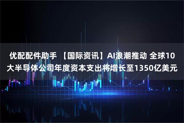 优配配件助手 【国际资讯】AI浪潮推动 全球10大半导体公司年度资本支出将增长至1350亿美元