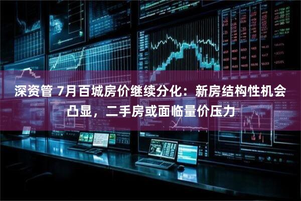 深资管 7月百城房价继续分化：新房结构性机会凸显，二手房或面临量价压力