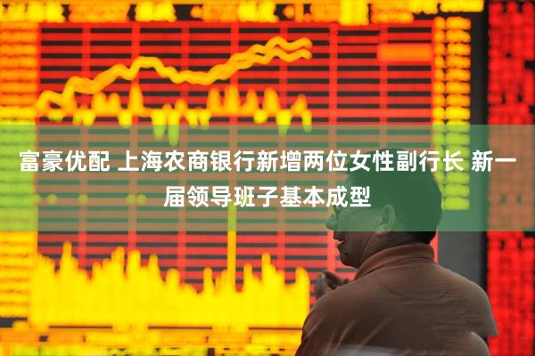 富豪优配 上海农商银行新增两位女性副行长 新一届领导班子基本成型