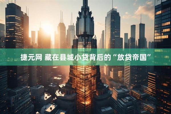 捷元网 藏在县城小贷背后的“放贷帝国”