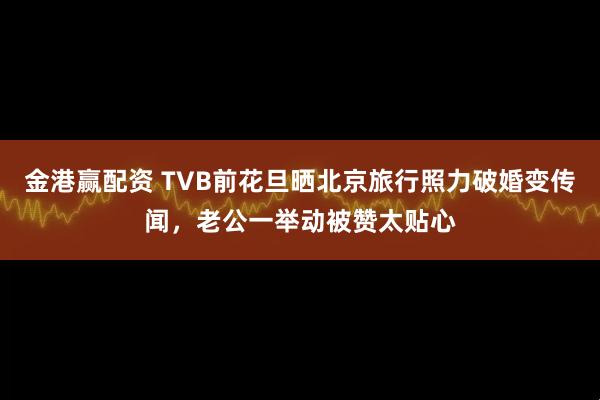 金港赢配资 TVB前花旦晒北京旅行照力破婚变传闻，老公一举动被赞太贴心