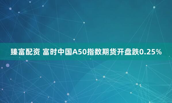 臻富配资 富时中国A50指数期货开盘跌0.25%