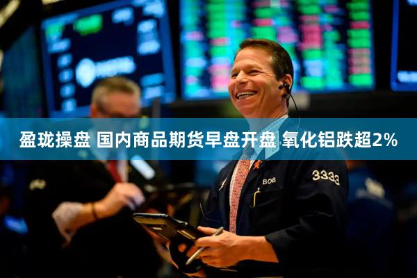 盈珑操盘 国内商品期货早盘开盘 氧化铝跌超2%