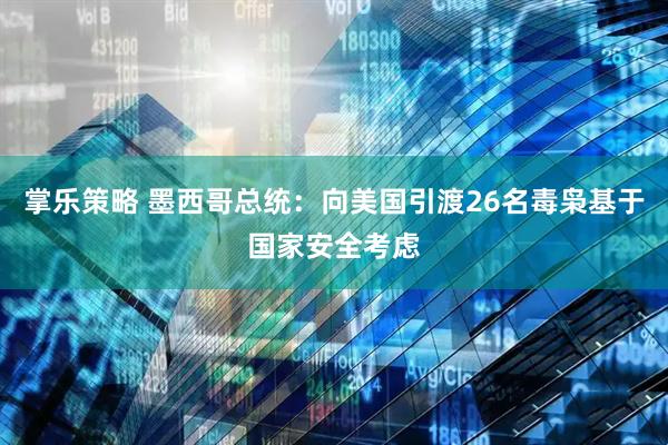 掌乐策略 墨西哥总统：向美国引渡26名毒枭基于国家安全考虑
