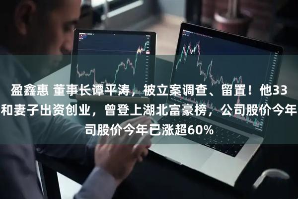 盈鑫惠 董事长谭平涛，被立案调查、留置！他33岁时由母亲和妻子出资创业，曾登上湖北富豪榜，公司股价今年已涨超60%