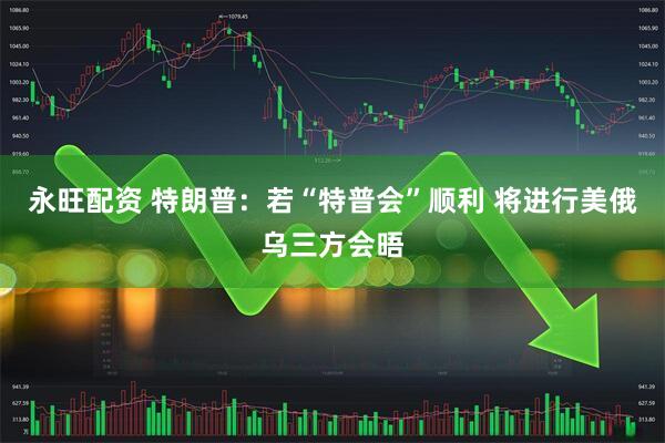 永旺配资 特朗普：若“特普会”顺利 将进行美俄乌三方会晤