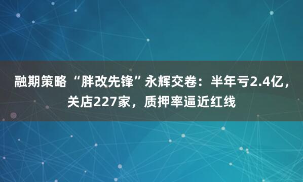 融期策略 “胖改先锋”永辉交卷：半年亏2.4亿，关店227家，质押率逼近红线
