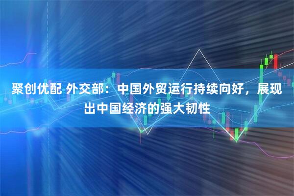 聚创优配 外交部：中国外贸运行持续向好，展现出中国经济的强大韧性