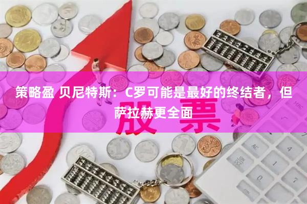 策略盈 贝尼特斯：C罗可能是最好的终结者，但萨拉赫更全面