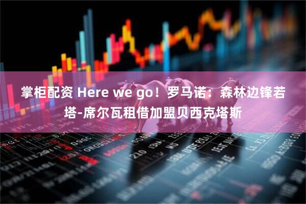 掌柜配资 Here we go！罗马诺：森林边锋若塔-席尔瓦租借加盟贝西克塔斯