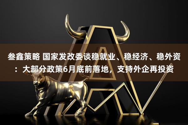 叁鑫策略 国家发改委谈稳就业、稳经济、稳外资：大部分政策6月底前落地，支持外企再投资